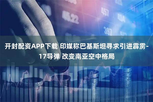 开封配资APP下载 印媒称巴基斯坦寻求引进霹雳-17导弹 改变南亚空中格局