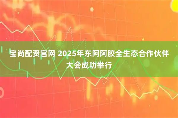 宝尚配资官网 2025年东阿阿胶全生态合作伙伴大会成功举行
