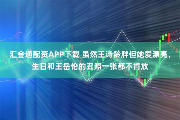 汇金通配资APP下载 虽然王诗龄胖但她爱漂亮，生日和王岳伦的丑照一张都不肯放