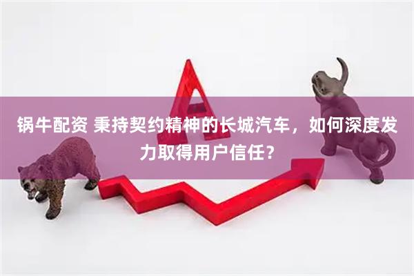 锅牛配资 秉持契约精神的长城汽车，如何深度发力取得用户信任？